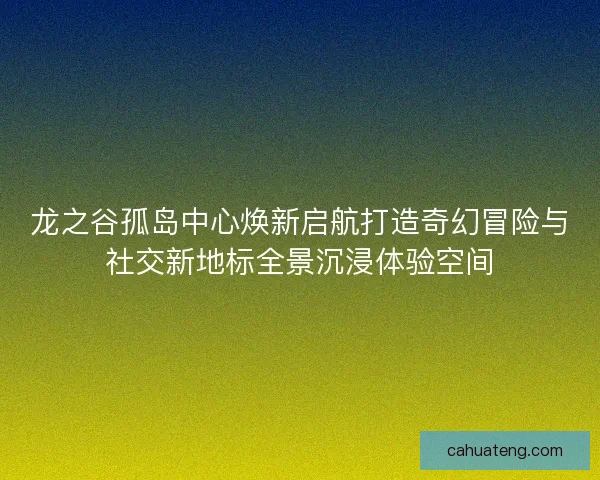 龙之谷孤岛中心焕新启航打造奇幻冒险与社交新地标全景沉浸体验空间