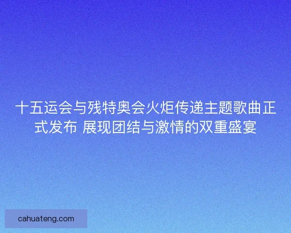 十五运会与残特奥会火炬传递主题歌曲正式发布 展现团结与激情的双重盛宴