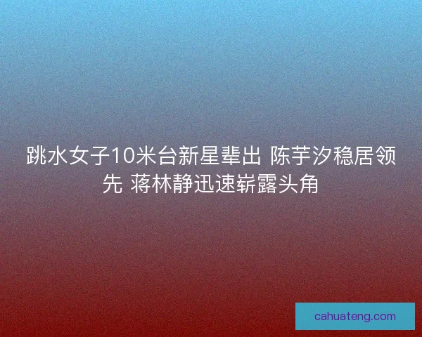 跳水女子10米台新星辈出 陈芋汐稳居领先 蒋林静迅速崭露头角