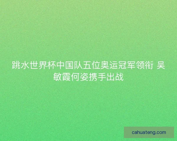 跳水世界杯中国队五位奥运冠军领衔 吴敏霞何姿携手出战