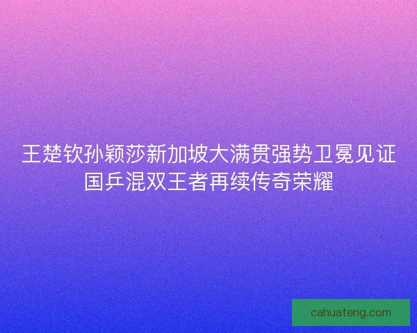 王楚钦孙颖莎新加坡大满贯强势卫冕见证国乒混双王者再续传奇荣耀